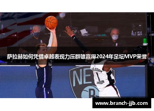 萨拉赫如何凭借卓越表现力压群雄赢得2024年足坛MVP荣誉