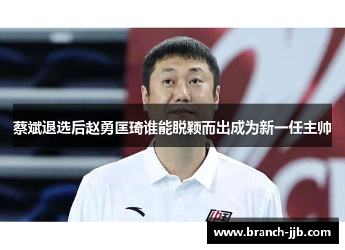 蔡斌退选后赵勇匡琦谁能脱颖而出成为新一任主帅