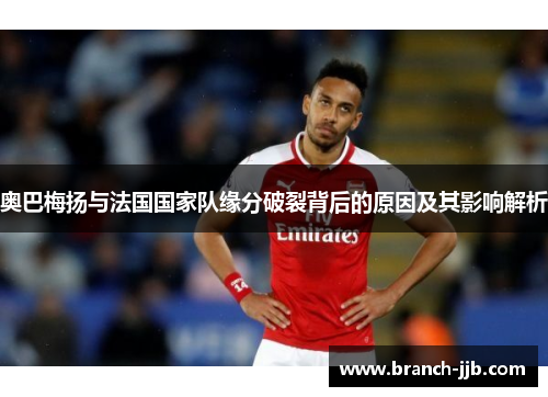 奥巴梅扬与法国国家队缘分破裂背后的原因及其影响解析