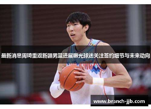 最新消息周琦重返新疆男篮进展曝光球迷关注签约细节与未来动向