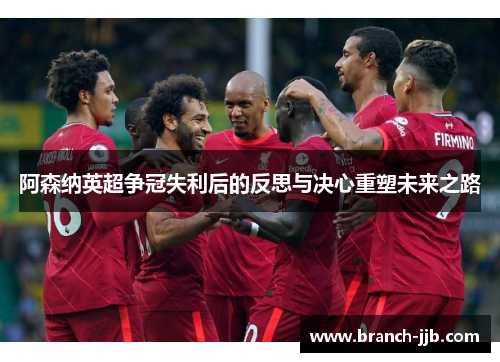 阿森纳英超争冠失利后的反思与决心重塑未来之路