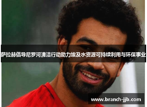 萨拉赫倡导尼罗河清洁行动助力埃及水资源可持续利用与环保事业