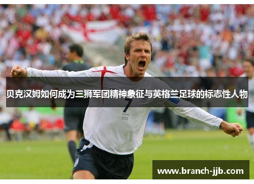 贝克汉姆如何成为三狮军团精神象征与英格兰足球的标志性人物 贝克汉姆如何成为三狮军团精神象征与英格兰足球的标志性人物