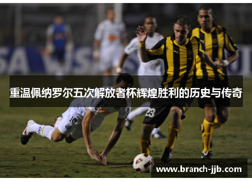 重温佩纳罗尔五次解放者杯辉煌胜利的历史与传奇 重温佩纳罗尔五次解放者杯辉煌胜利的历史与传奇