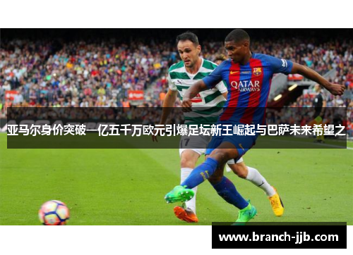 亚马尔身价突破一亿五千万欧元引爆足坛新王崛起与巴萨未来希望之