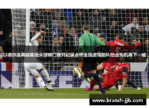 以诺尔高英超客场头球破门首开纪录点燃全场激情助队抢占先机再下一城 以诺尔高英超客场头球破门首开纪录点燃全场激情助队抢占先机再下一城