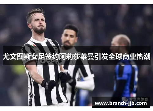 尤文图斯女足签约阿莉莎莱曼引发全球商业热潮