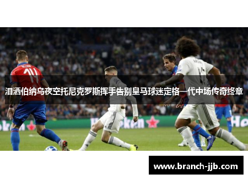 泪洒伯纳乌夜空托尼克罗斯挥手告别皇马球迷定格一代中场传奇终章