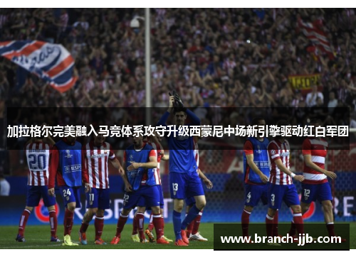 加拉格尔完美融入马竞体系攻守升级西蒙尼中场新引擎驱动红白军团