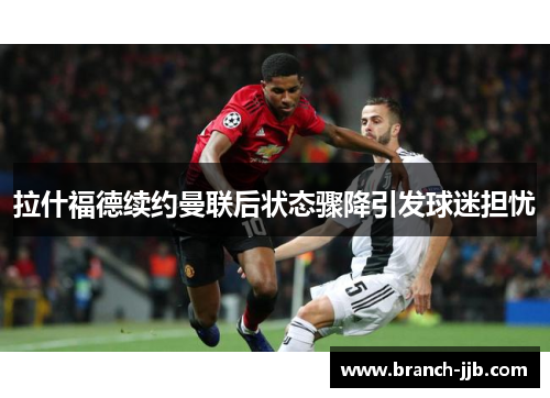 拉什福德续约曼联后状态骤降引发球迷担忧