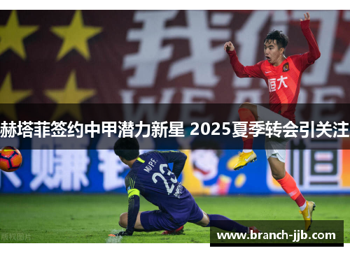 赫塔菲签约中甲潜力新星 2025夏季转会引关注